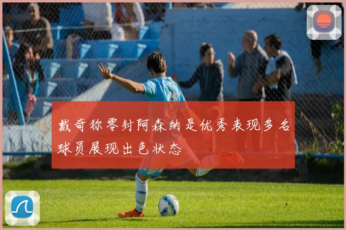 戴奇称零封阿森纳是优秀表现多名球员展现出色状态