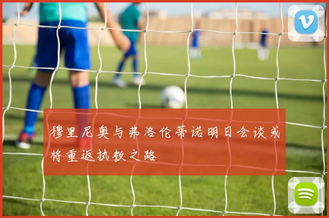 穆里尼奥与弗洛伦蒂诺明日会谈或将重返执教之路