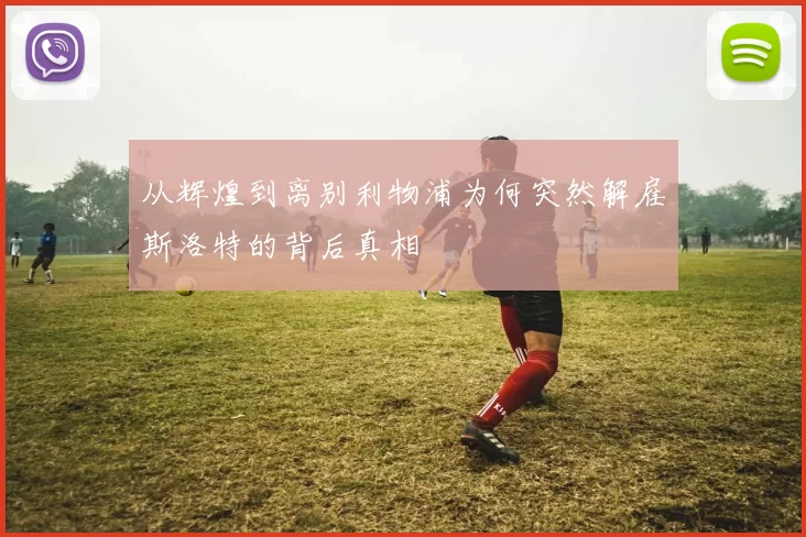 从辉煌到离别利物浦为何突然解雇斯洛特的背后真相