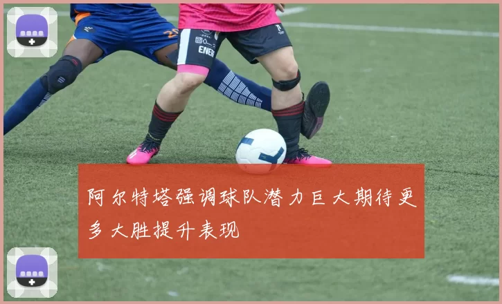 阿尔特塔强调球队潜力巨大期待更多大胜提升表现