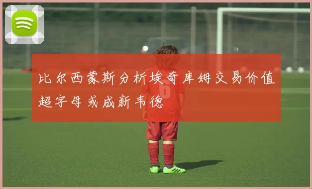 比尔西蒙斯分析埃奇库姆交易价值超字母或成新韦德