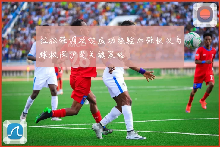 拉松强调延续成功经验加强快攻与球权保护是关键策略