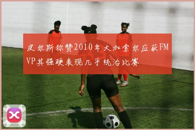 皮尔斯称赞2010年大加索尔应获FMVP其强硬表现几乎统治比赛